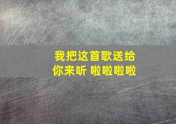 我把这首歌送给你来听 啦啦啦啦